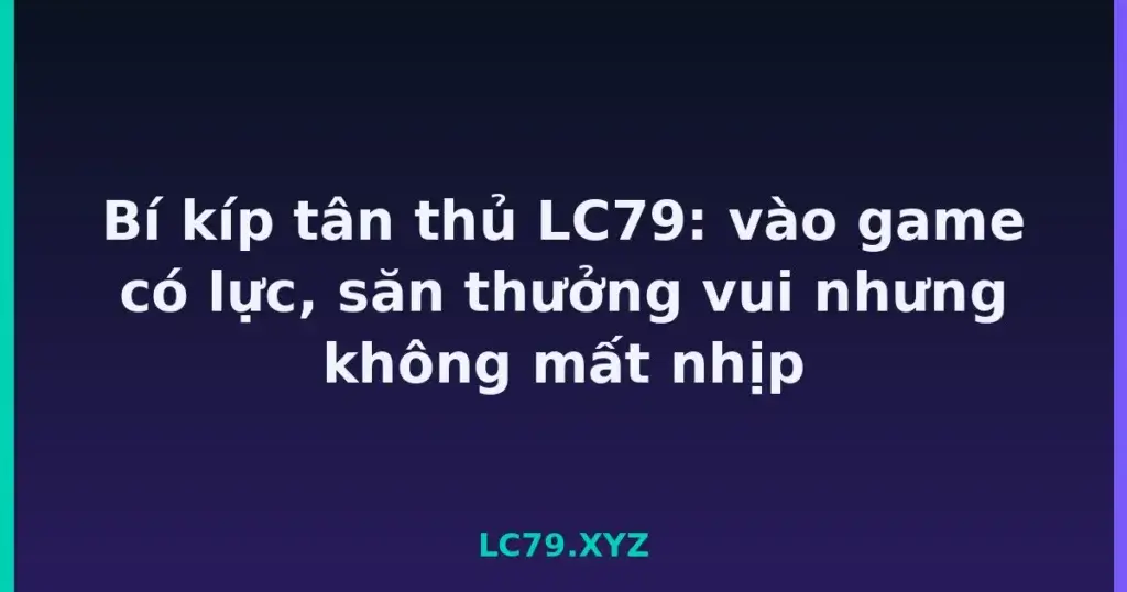Bí kíp tân thủ LC79: vào game có lực, săn thưởng vui nhưng không mất nhịp tại LC79