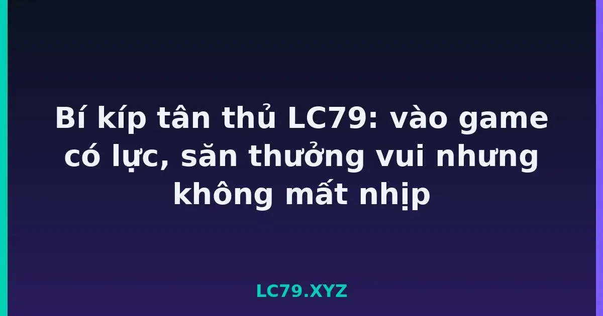 Bí kíp tân thủ LC79: vào game có lực, săn thưởng vui nhưng không mất nhịp LC79