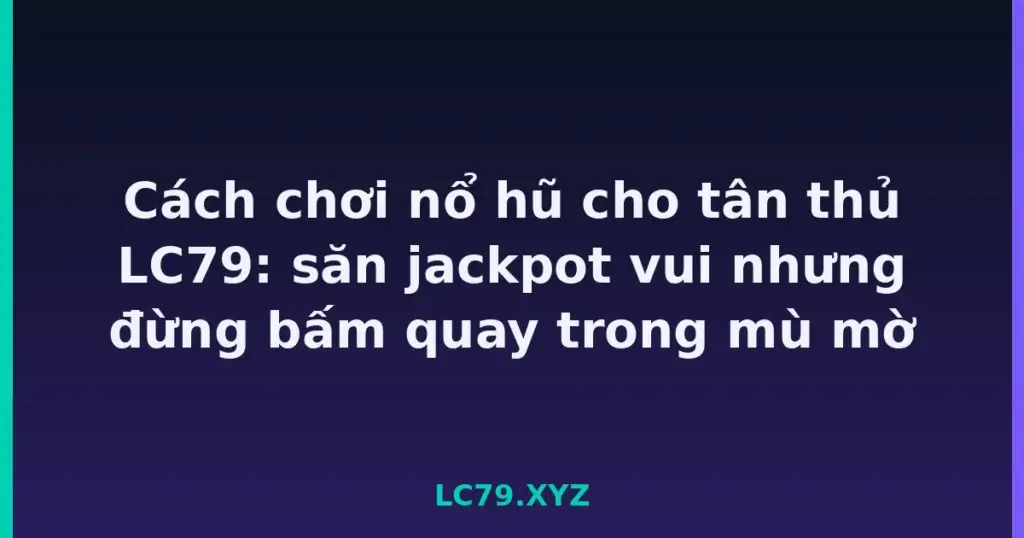 Cách chơi nổ hũ cho tân thủ LC79: săn jackpot vui nhưng đừng bấm quay trong mù mờ tại LC79