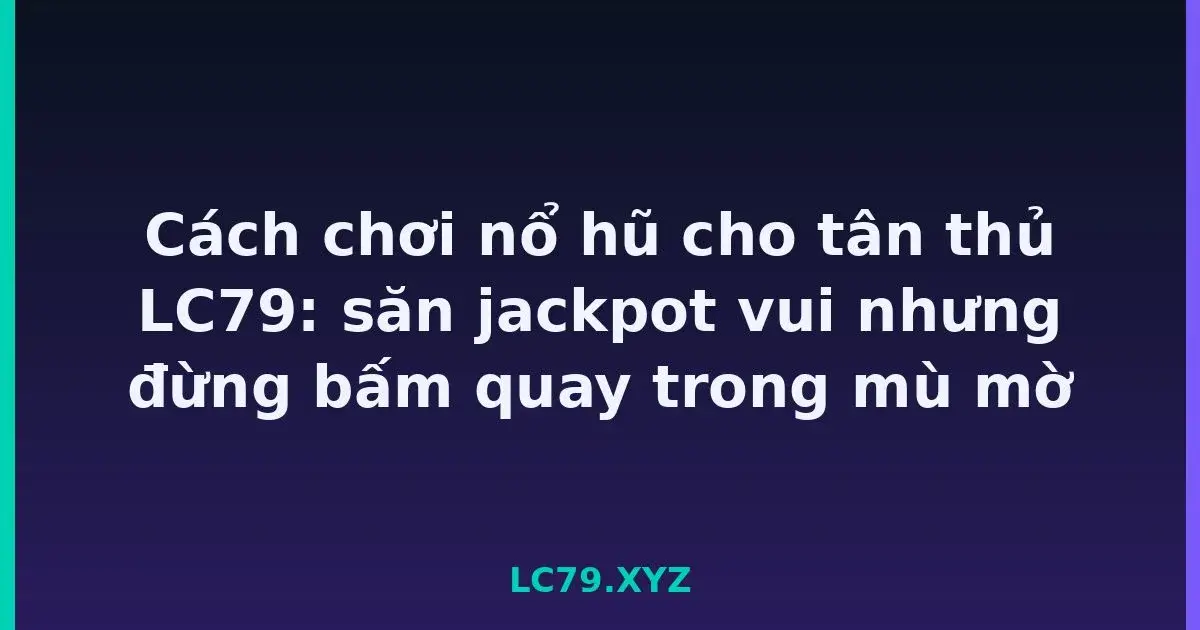 Cách chơi nổ hũ cho tân thủ LC79: săn jackpot vui nhưng đừng bấm quay trong mù mờ LC79