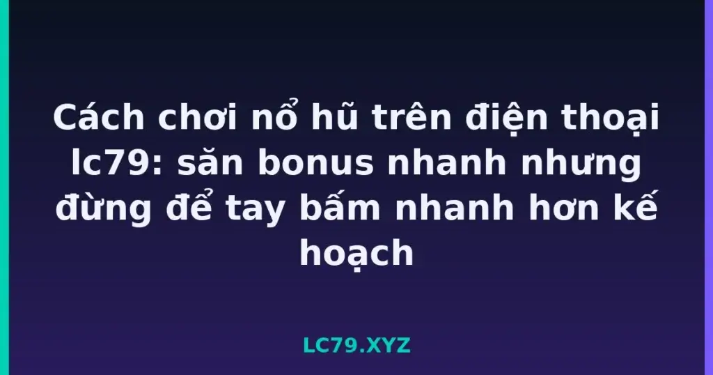 Cách chơi nổ hũ trên điện thoại lc79: săn bonus nhanh nhưng đừng để tay bấm nhanh hơn kế hoạch tại LC79