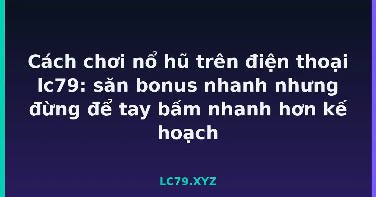 Cách chơi nổ hũ trên điện thoại lc79: săn bonus nhanh nhưng đừng để tay bấm nhanh hơn kế hoạch LC79