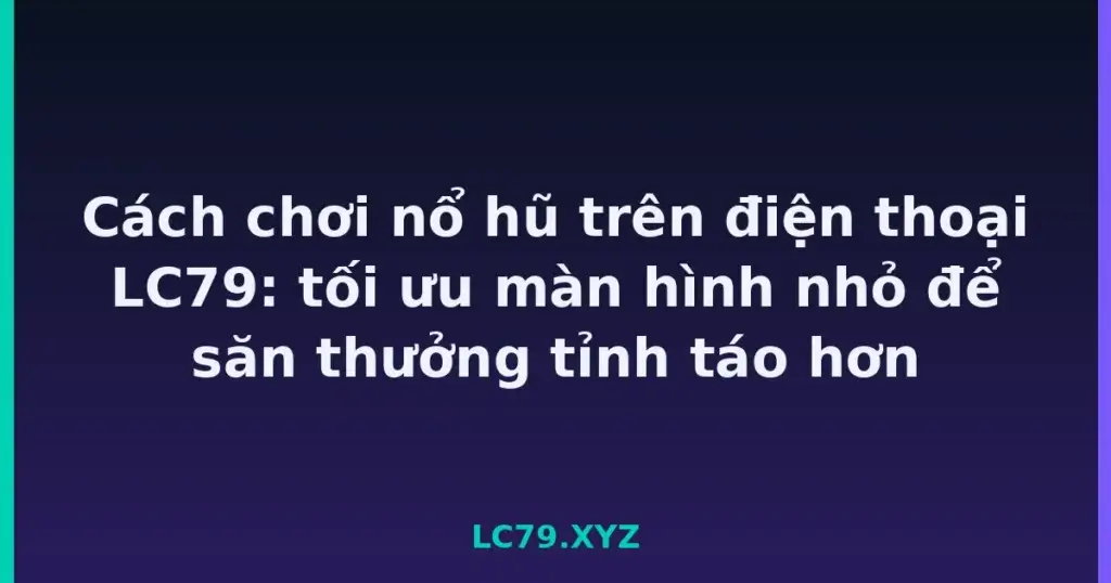 Cách chơi nổ hũ trên điện thoại LC79: tối ưu màn hình nhỏ để săn thưởng tỉnh táo hơn tại LC79