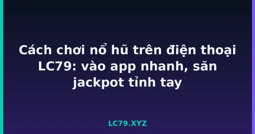 Cách chơi nổ hũ trên điện thoại LC79: vào app nhanh, săn jackpot tỉnh tay tại LC79