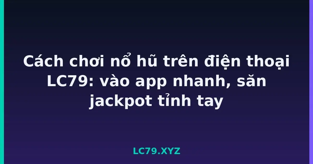 Cách chơi nổ hũ trên điện thoại LC79: vào app nhanh, săn jackpot tỉnh tay LC79
