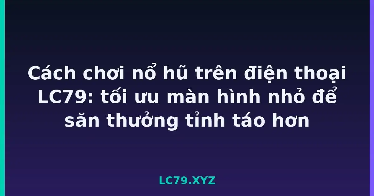Cách chơi nổ hũ trên điện thoại LC79: tối ưu màn hình nhỏ để săn thưởng tỉnh táo hơn LC79