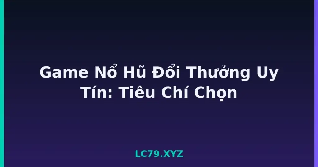 Game Nổ Hũ Đổi Thưởng Uy Tín: Tiêu Chí Chọn tại LC79