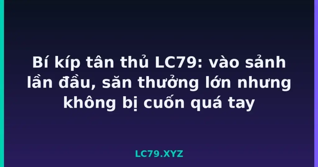 Bí kíp tân thủ LC79: vào sảnh lần đầu, săn thưởng lớn nhưng không bị cuốn quá tay tại LC79