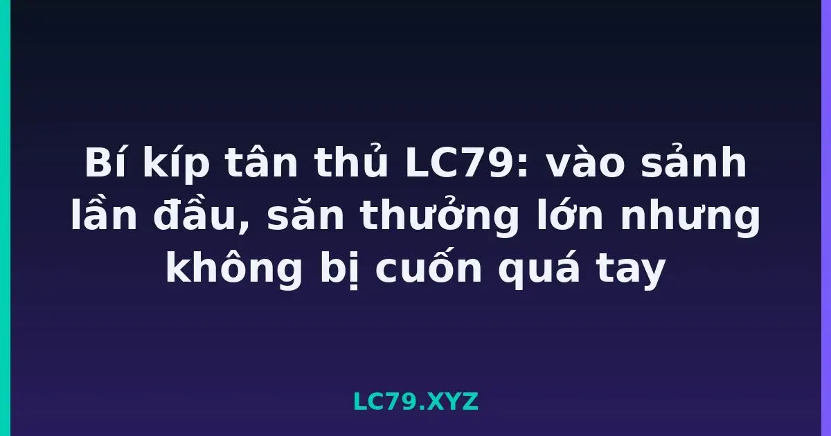 Bí kíp tân thủ LC79: vào sảnh lần đầu, săn thưởng lớn nhưng không bị cuốn quá tay LC79