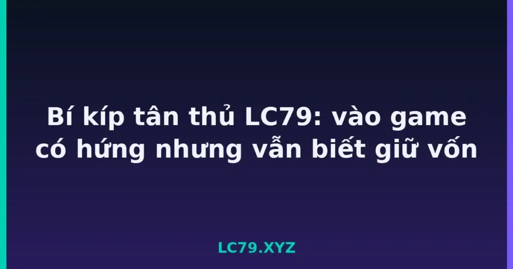 Bí kíp tân thủ LC79: vào game có hứng nhưng vẫn biết giữ vốn tại LC79