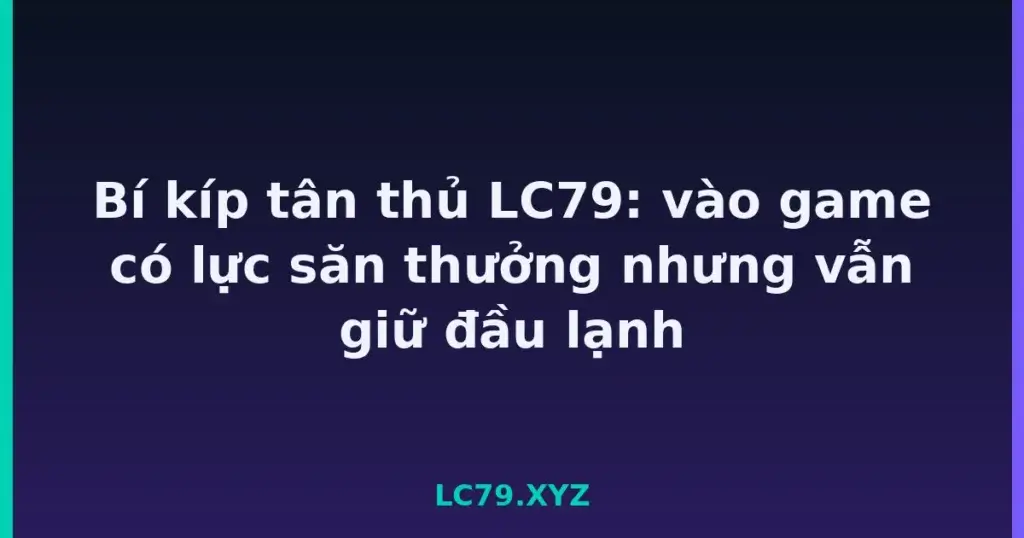 Bí kíp tân thủ LC79: vào game có lực săn thưởng nhưng vẫn giữ đầu lạnh tại LC79