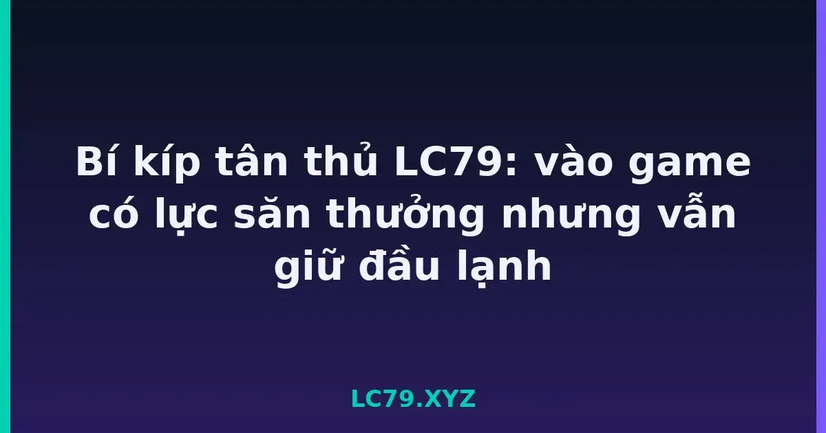 Bí kíp tân thủ LC79: vào game có lực săn thưởng nhưng vẫn giữ đầu lạnh LC79