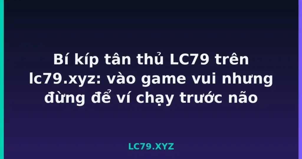 Bí kíp tân thủ LC79 trên lc79.xyz: vào game vui nhưng đừng để ví chạy trước não tại LC79