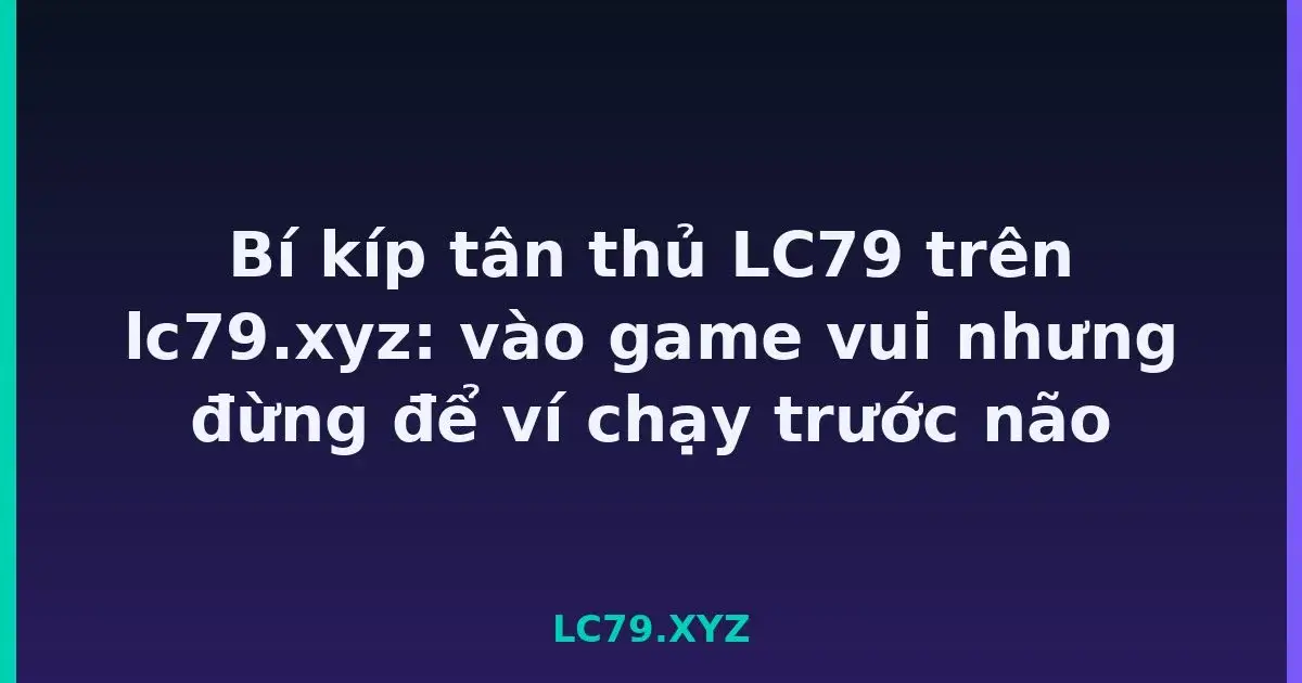 Bí kíp tân thủ LC79 trên lc79.xyz: vào game vui nhưng đừng để ví chạy trước não LC79