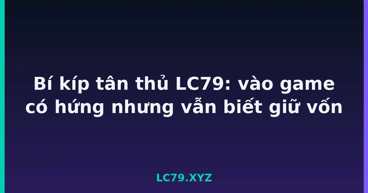 Bí kíp tân thủ LC79: vào game có hứng nhưng vẫn biết giữ vốn LC79