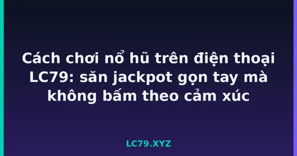 Cách chơi nổ hũ trên điện thoại LC79: săn jackpot gọn tay mà không bấm theo cảm xúc tại LC79