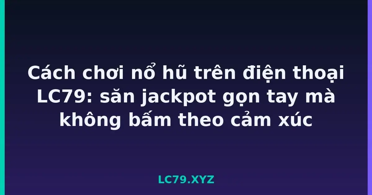Cách chơi nổ hũ trên điện thoại LC79: săn jackpot gọn tay mà không bấm theo cảm xúc LC79