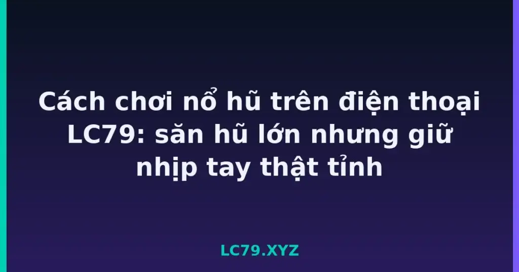 Cách chơi nổ hũ trên điện thoại LC79: săn hũ lớn nhưng giữ nhịp tay thật tỉnh tại LC79