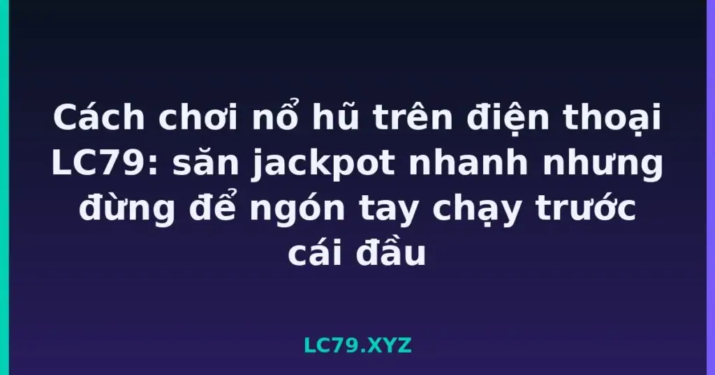 Cách chơi nổ hũ trên điện thoại LC79: săn jackpot nhanh nhưng đừng để ngón tay chạy trước cái đầu tại LC79