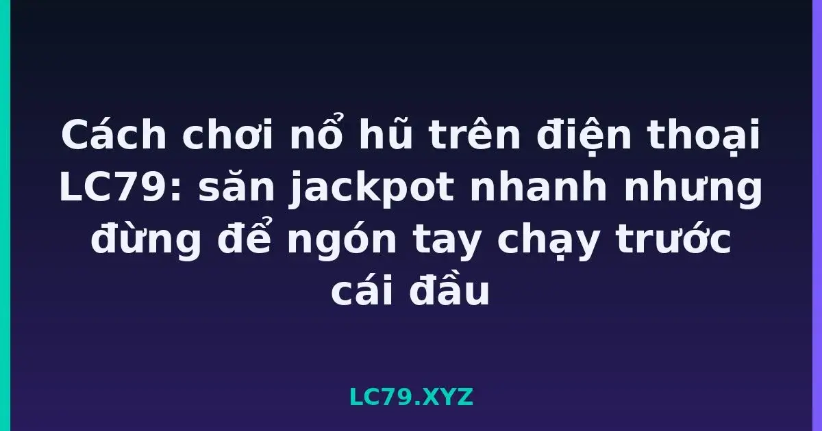 Cách chơi nổ hũ trên điện thoại LC79: săn jackpot nhanh nhưng đừng để ngón tay chạy trước cái đầu LC79