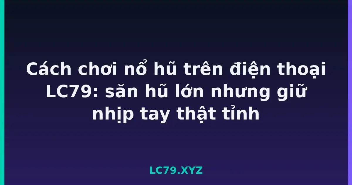 Cách chơi nổ hũ trên điện thoại LC79: săn hũ lớn nhưng giữ nhịp tay thật tỉnh LC79