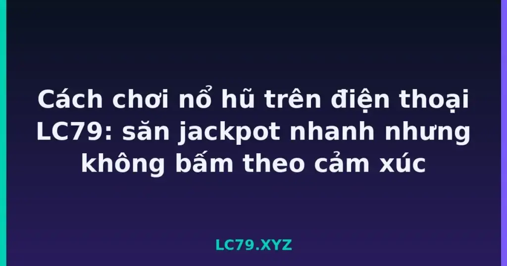 Cách chơi nổ hũ trên điện thoại LC79: săn jackpot nhanh nhưng không bấm theo cảm xúc tại LC79