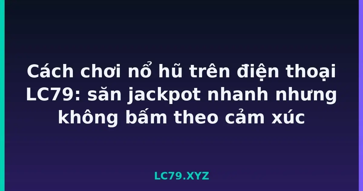 Cách chơi nổ hũ trên điện thoại LC79: săn jackpot nhanh nhưng không bấm theo cảm xúc LC79