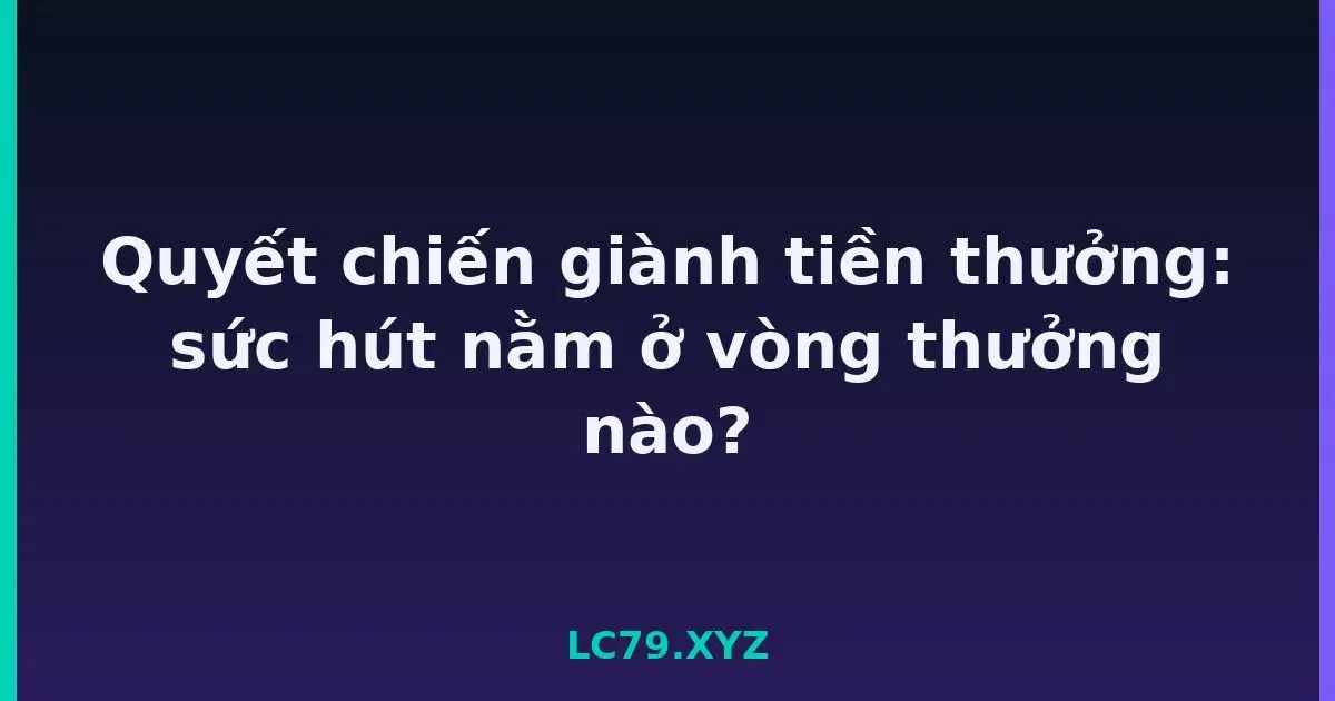 Quyết chiến giành tiền thưởng: sức hút nằm ở vòng thưởng nào? LC79