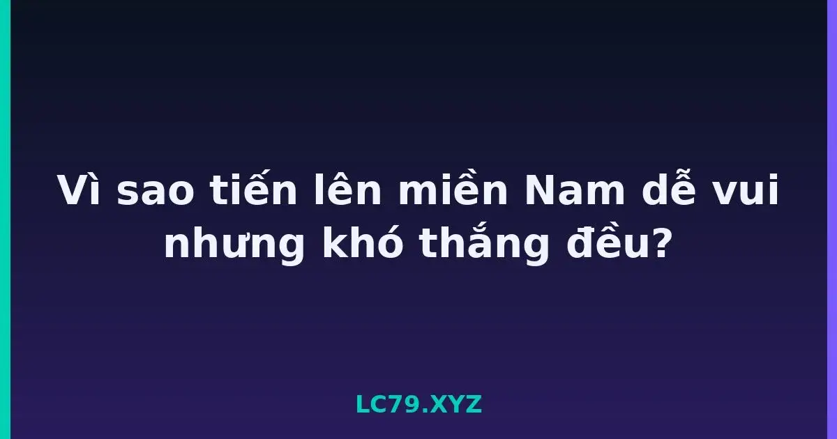 Vì sao tiến lên miền Nam dễ vui nhưng khó thắng đều? LC79