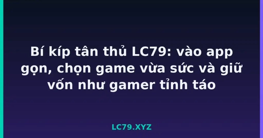 Bí kíp tân thủ LC79: vào app gọn, chọn game vừa sức và giữ vốn như gamer tỉnh táo tại LC79
