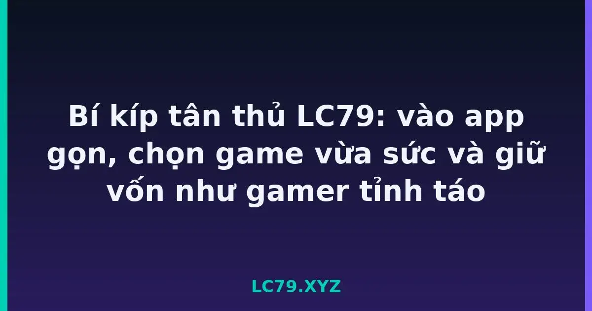 Bí kíp tân thủ LC79: vào app gọn, chọn game vừa sức và giữ vốn như gamer tỉnh táo LC79