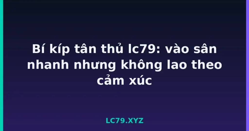 Bí kíp tân thủ lc79: vào sân nhanh nhưng không lao theo cảm xúc tại LC79