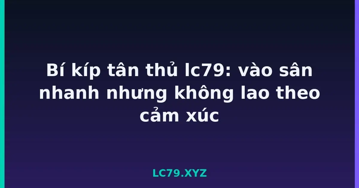 Bí kíp tân thủ lc79: vào sân nhanh nhưng không lao theo cảm xúc LC79