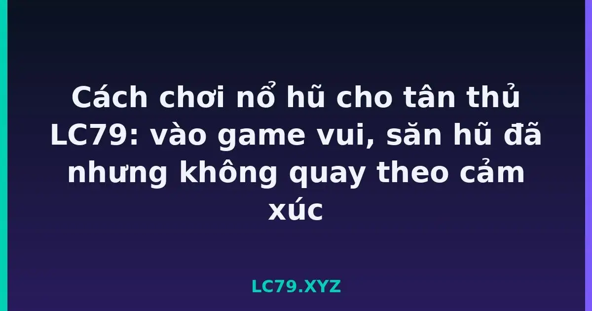 Cách chơi nổ hũ cho tân thủ LC79: vào game vui, săn hũ đã nhưng không quay theo cảm xúc LC79