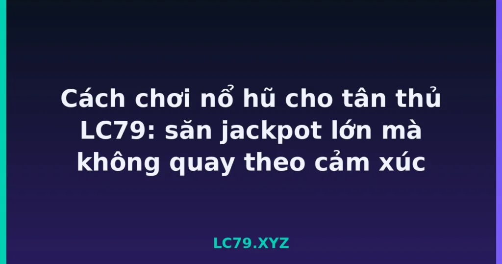 Cách chơi nổ hũ cho tân thủ LC79: săn jackpot lớn mà không quay theo cảm xúc tại LC79