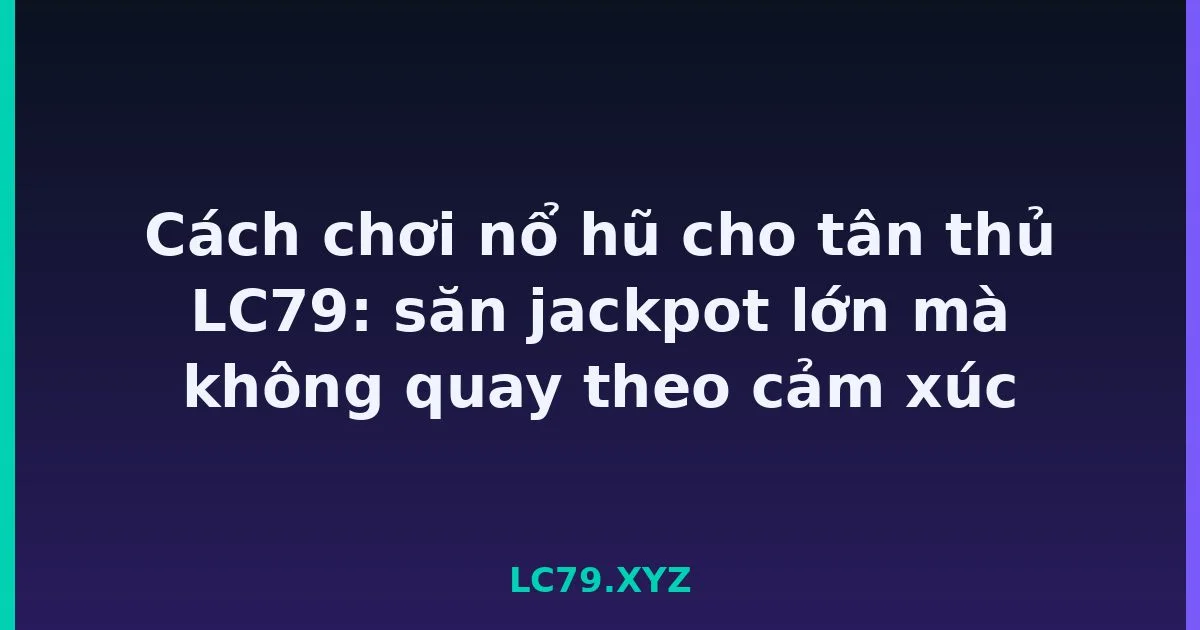 Cách chơi nổ hũ cho tân thủ LC79: săn jackpot lớn mà không quay theo cảm xúc LC79